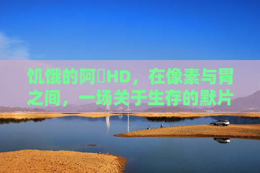 饥饿的阿䧅HD,在像素与胃之间,一场关于生存的默片 饥饿的阿䧅HD,在像素与胃之间,一场关于生存的默片
