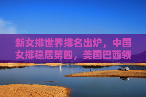 新女排世界排名出炉，中国女排稳居第四，美国巴西领跑群雄，意大利塞尔维亚紧追不舍