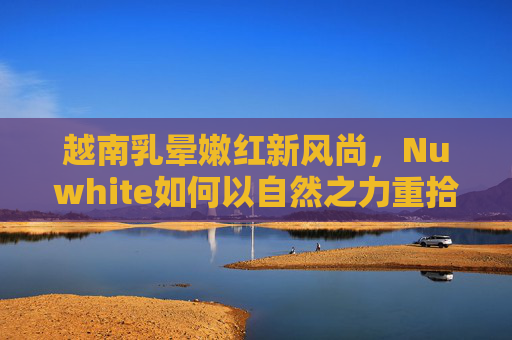越南乳晕嫩红新风尚，Nuwhite如何以自然之力重拾自信之美