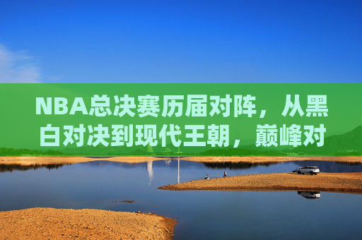 NBA总决赛历届对阵，从黑白对决到现代王朝，巅峰对决的永恒史诗