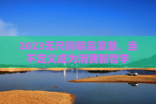 2023无尺码精品浪潮，当不定义成为消费新哲学