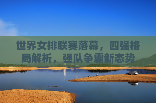 世界女排联赛落幕,四强格局解析,强队争霸新态势 世界女排联赛落幕,四强格局解析,强队争霸新态势
