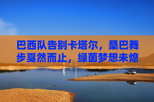 巴西队告别卡塔尔，桑巴舞步戛然而止，绿茵梦想未熄