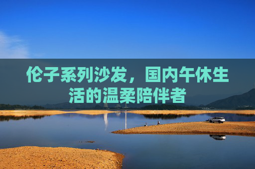 伦子系列沙发，国内午休生活的温柔陪伴者