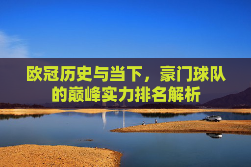 欧冠历史与当下，豪门球队的巅峰实力排名解析