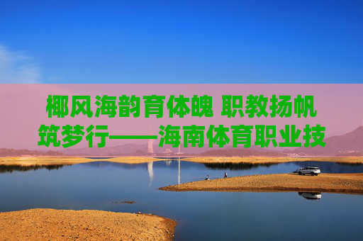 椰风海韵育体魄 职教扬帆筑梦行——海南体育职业技术学院发展纪实