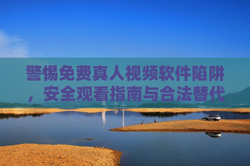 警惕免费真人视频软件陷阱，安全观看指南与合法替代方案