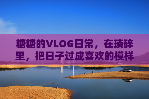 糖糖的VLOG日常，在琐碎里，把日子过成喜欢的模样