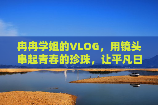 冉冉学姐的VLOG，用镜头串起青春的珍珠，让平凡日常泛起光
