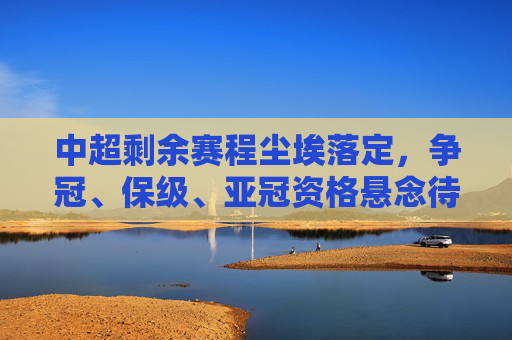 中超剩余赛程尘埃落定，争冠、保级、亚冠资格悬念待解，冲刺阶段看点十足