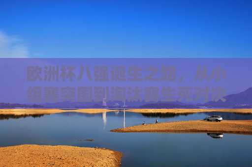 欧洲杯八强诞生之路，从小组赛突围到淘汰赛生死对决