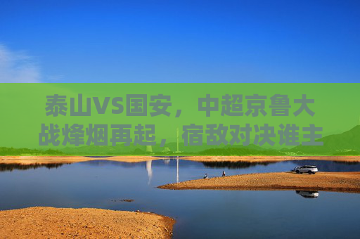 泰山VS国安，中超京鲁大战烽烟再起，宿敌对决谁主沉浮？