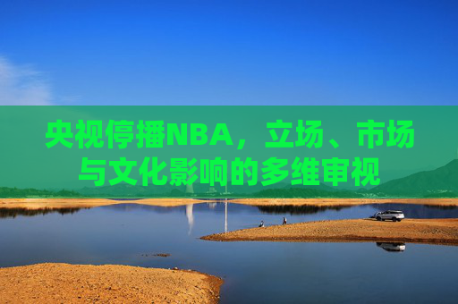 央视停播NBA，立场、市场与文化影响的多维审视