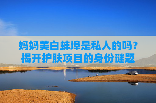 妈妈美白蚌埠是私人的吗？揭开护肤项目的身份谜题