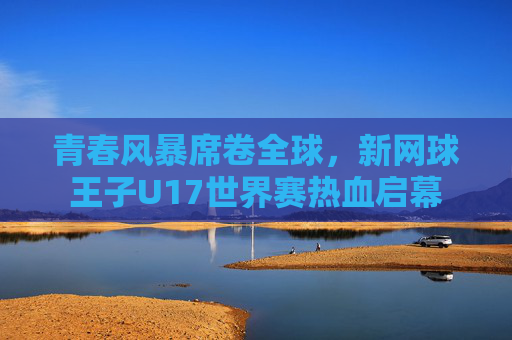 青春风暴席卷全球，新网球王子U17世界赛热血启幕