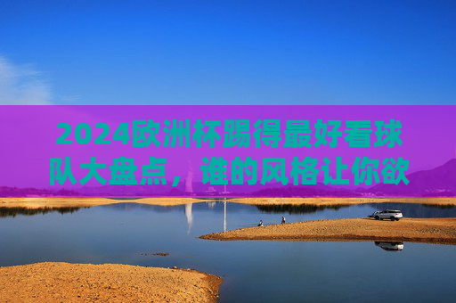 2024欧洲杯踢得最好看球队大盘点，谁的风格让你欲罢不能？