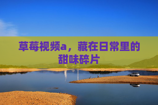 草莓视频a，藏在日常里的甜味碎片