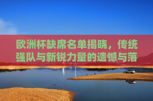 欧洲杯缺席名单揭晓，传统强队与新锐力量的遗憾与落寞