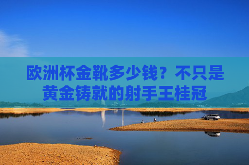 欧洲杯金靴多少钱?不只是黄金铸就的射手王桂冠 欧洲杯金靴多少钱?不只是黄金铸就的射手王桂冠