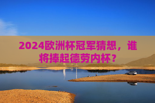 2024欧洲杯冠军猜想,谁将捧起德劳内杯? 2024欧洲杯冠军猜想,谁将捧起德劳内杯?