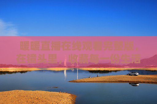 暖暖直播在线观看完整版,在镜头里,收藏每一份生活的温柔 暖暖直播在线观看完整版,在镜头里,收藏每一份生活的温柔