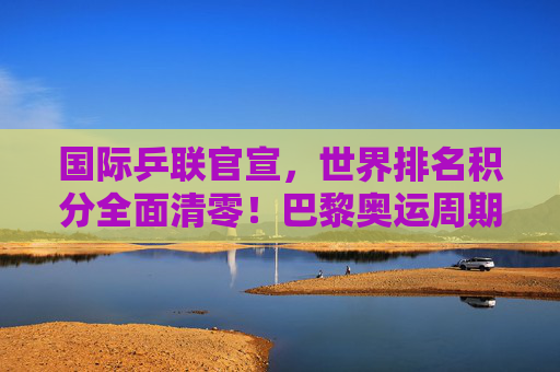 国际乒联官宣，世界排名积分全面清零！巴黎奥运周期迎重新洗牌时刻