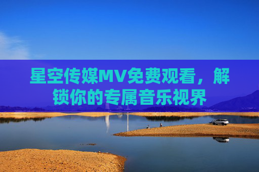 星空传媒MV免费观看，解锁你的专属音乐视界