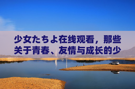 少女たちよ在线观看，那些关于青春、友情与成长的少女物语