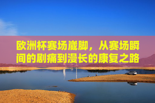 欧洲杯赛场崴脚，从赛场瞬间的剧痛到漫长的康复之路