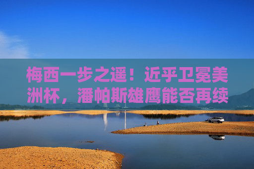 梅西一步之遥！近乎卫冕美洲杯，潘帕斯雄鹰能否再续传奇？