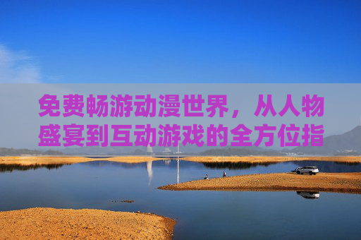 免费畅游动漫世界，从人物盛宴到互动游戏的全方位指南