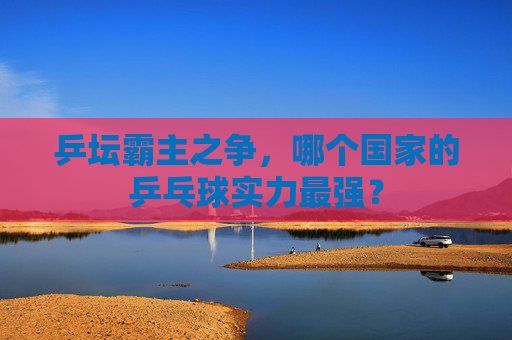 乒坛霸主之争，哪个国家的乒乓球实力最强？
