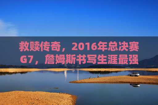 救赎传奇，2016年总决赛G7，詹姆斯书写生涯最强一战