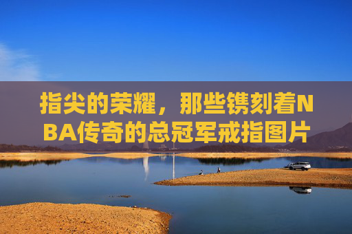 指尖的荣耀，那些镌刻着NBA传奇的总冠军戒指图片