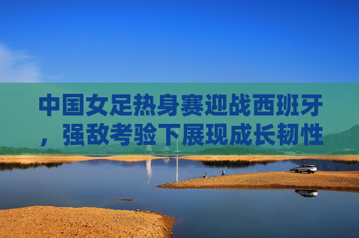 中国女足热身赛迎战西班牙，强敌考验下展现成长韧性