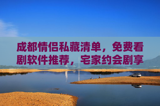 成都情侣私藏清单，免费看剧软件推荐，宅家约会剧享不打烊的甜蜜