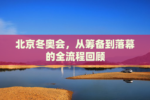 北京冬奥会,从筹备到落幕的全流程回顾 北京冬奥会,从筹备到落幕的全流程回顾