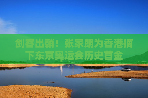 剑客出鞘！张家朗为香港摘下东京奥运会历史首金