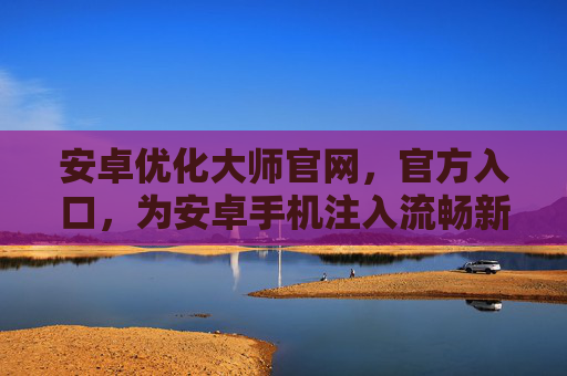 安卓优化大师官网，官方入口，为安卓手机注入流畅新活力