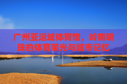 广州亚运城体育馆,岭南明珠的体育荣光与城市记忆 广州亚运城体育馆,岭南明珠的体育荣光与城市记忆