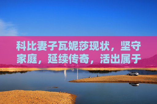 科比妻子瓦妮莎现状，坚守家庭，延续传奇，活出属于自己的精彩