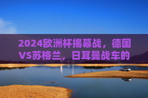 2024欧洲杯揭幕战，德国VS苏格兰，日耳曼战车的首秀考验