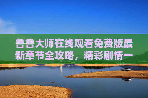鲁鲁大师在线观看免费版最新章节全攻略，精彩剧情一键直达！