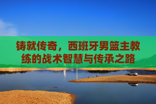 铸就传奇,西班牙男篮主教练的战术智慧与传承之路 铸就传奇,西班牙男篮主教练的战术智慧与传承之路