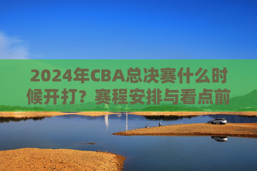 2024年CBA总决赛什么时候开打?赛程安排与看点前瞻 2024年CBA总决赛什么时候开打?赛程安排与看点前瞻