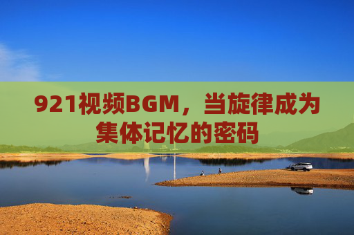921视频BGM,当旋律成为集体记忆的密码 921视频BGM,当旋律成为集体记忆的密码