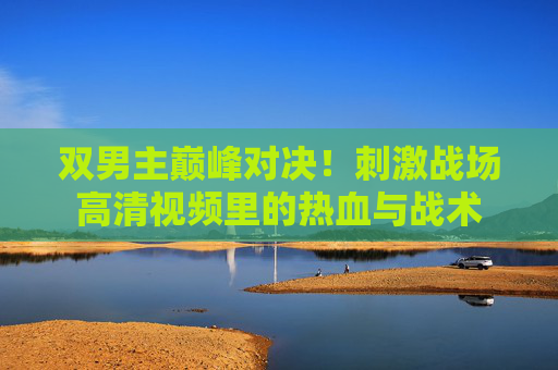 双男主巅峰对决!刺激战场高清视频里的热血与战术 双男主巅峰对决!刺激战场高清视频里的热血与战术