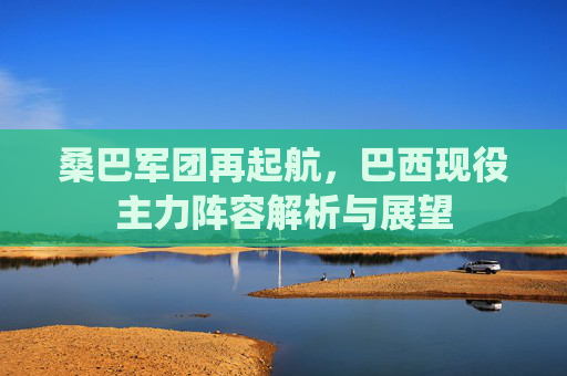 桑巴军团再起航,巴西现役主力阵容解析与展望 桑巴军团再起航,巴西现役主力阵容解析与展望