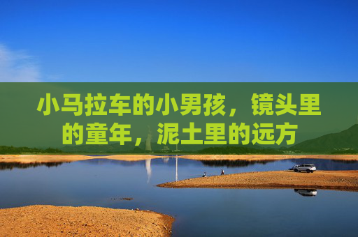 小马拉车的小男孩，镜头里的童年，泥土里的远方