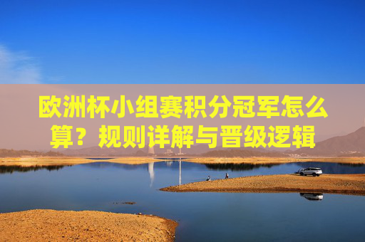 欧洲杯小组赛积分冠军怎么算？规则详解与晋级逻辑
